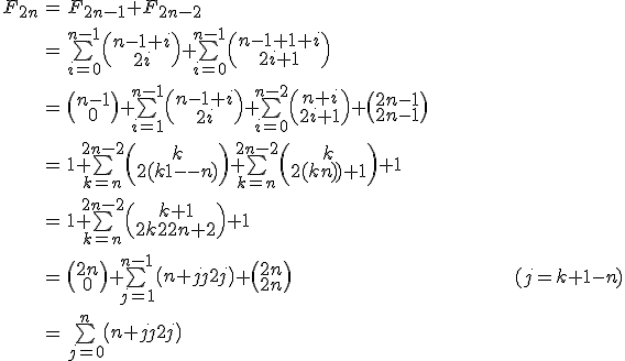 \begin{tabular}{ccl} F_{2n} & = & F_{2n-1}+F_{2n-2}\\ \vspace{5} \\ & = & \bigsum_{i=0}^{n-1} \( {\array{n-1+i\\2i} } \) +\bigsum_{i=0}^{n-1} \( {\array{n-1+1+i\\2i+1} } \) \\ \vspace{5} \\ & = & \( {\array{n-1\\0} } \) + \bigsum_{i=1}^{n-1} \( {\array{n-1+i\\2i} } \) + \bigsum_{i=0}^{n-2} \( {\array{n+i\\2i+1} } \) + \( {\array{2n-1\\2n-1} } \) \\ \vspace{5} \\ & = & 1 + \bigsum_{k=n}^{2n-2} \( {\array{k\\2(k+1-n)} } \) + \bigsum_{k=n}^{2n-2} \( {\array{k\\2(k-n)+1} } \) + 1 \\ \vspace{5} \\ & = & 1+\bigsum_{k=n}^{2n-2} \( {\array{k+1\\2k-2n+2} } \)+1 \\ \vspace{5} \\ & = & \( {\array{2n\\0} } \) + \bigsum_{j=1}^{n-1} \( {\array{n+j\\2j} } \) + \( {\array{2n\\2n} }\) \hspace{200} (j=k+1-n) \\ \vspace{5} \\ & = & \bigsum_{j=0}^{n} \( {\array{n+j\\2j} } \)\end{tabular} 